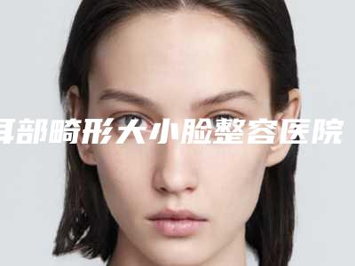 耳部畸形大小脸整容医院推荐:耳部畸形大小脸医院前30位哪家实力棒