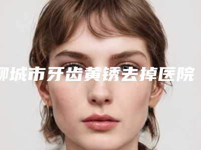 聊城市牙齿黄锈去掉医院排行前十佳权威公示(聊城市牙齿黄锈去掉口腔医院技术点评 资料一览)