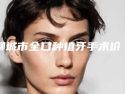 聊城市全口种植牙手术价格价位表热门出炉-聊城市全口种植牙手术价格