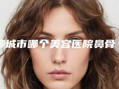 聊城市哪个美容医院鼻骨对称矫正好(聊城市鼻骨对称矫正医院在榜清单前十位哪里做的好)
