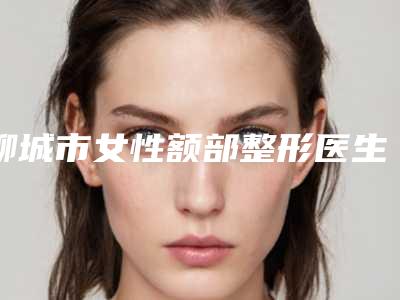 聊城市女性额部整形医生排行top10强私立汇总-张淑英医生一起来看看哪些牛