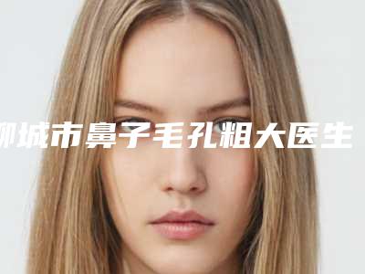 聊城市鼻子毛孔粗大医生上榜清单前十强权威梳理-王淑静医生段焱实力满分