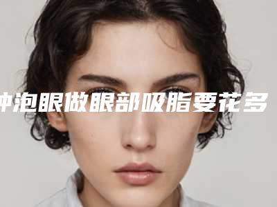 肿泡眼做眼部吸脂要花多少钱