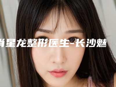 肖星龙整形医生-长沙魅力三和医疗美容门诊部肖星龙医生权威专家测评