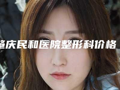 肇庆民和医院整形科价格价位表2025年新详细首公开附男人吸脂瘦脸案例