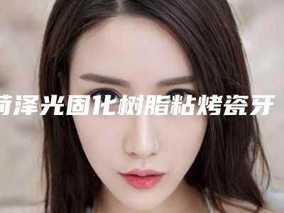 菏泽光固化树脂粘烤瓷牙有哪些方法 各有什么好处和坏处