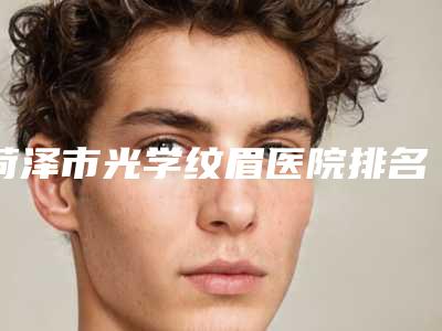 菏泽市光学纹眉医院排名榜前十强权威公布-菏泽曹县庄寨中心卫生院