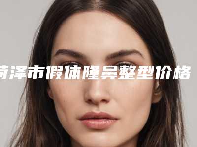 菏泽市假体隆鼻整型价格(费用)清单2025优惠出示-菏泽市假体隆鼻整型手术需要花费多少