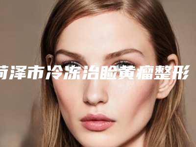 菏泽市冷冻治睑黄瘤整形医院-菏泽市冷冻治睑黄瘤医院上榜清单前十名权威医