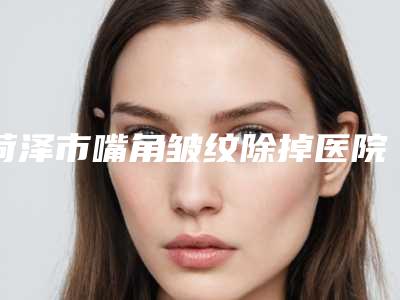 菏泽市嘴角皱纹除掉医院上榜清单点赞超过公立（菏泽华美整形美容门诊部性价比超高哦）