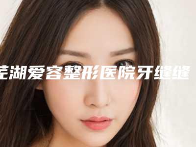 芜湖爱容整形医院牙缝缝隙填充手术该怎么进行术后护理