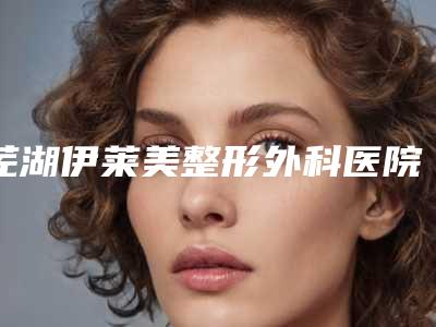 芜湖伊莱美整形外科医院口腔科好不好-价位表有名新版上线