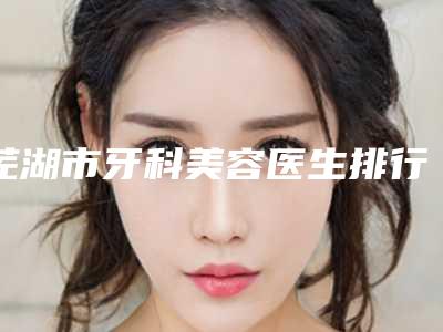 芜湖市牙科美容医生排行榜哪位整形做的比较好-芜湖市牙科美容口腔医生