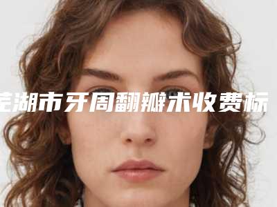 芜湖市牙周翻瓣术收费标准正规吗表2025-芜湖市牙周翻瓣术价格