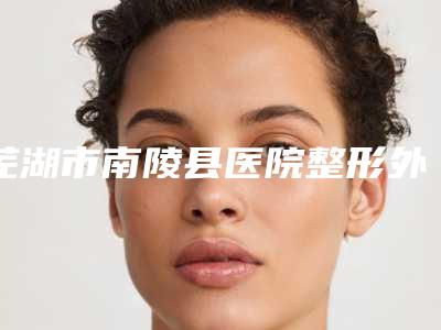 芜湖市南陵县医院整形外科,安徽芜湖二院整形美容科口碑技术对比出炉