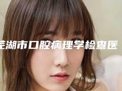 芜湖市口腔病理学检查医院排名榜综合实力前十位新公示(芜湖市口腔病理学检查口腔医院比较专业)