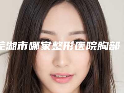 芜湖市哪家整形医院胸部下垂手术上提最好(芜湖市胸部下垂手术上提医院排名前10强呈现推出)