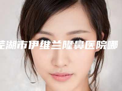 芜湖市伊维兰隆鼻医院哪儿好(芜湖市第一人民医院烧伤整形科红榜机构线上评比)