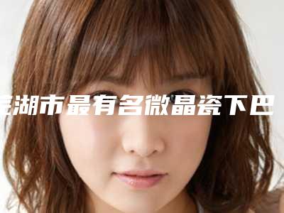 芜湖市最有名微晶瓷下巴医生(刘明明医生口碑实力绝绝子)