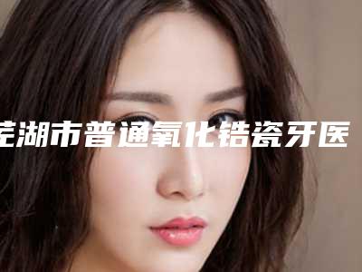 芜湖市普通氧化锆瓷牙医生在榜名单前十测评-芜湖市普通氧化锆瓷牙口腔医生