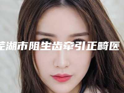芜湖市阻生齿牵引正畸医院排名榜top10强揭秘(芜湖市阻生齿牵引正畸口腔医院口碑好收费不坑)