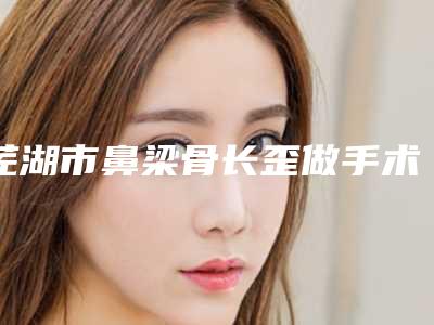 芜湖市鼻梁骨长歪做手术医生上榜清单当地正规集中一览-芜湖市鼻梁骨长歪做手术整形医生
