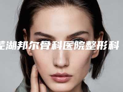 芜湖邦尔骨科医院整形科价格(价目)表分享_热门项目一览附整形抗衰老案例