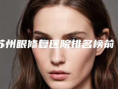 苏州眼修复医院排名榜前三名[苏州眼修复医院排名榜前三名有哪些]