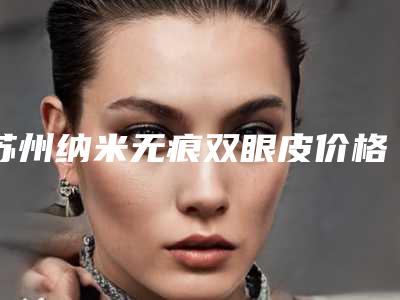 苏州纳米无痕双眼皮价格表(费用)线上免费查询,今天纳米无痕双眼皮价格为3542元-55864元
