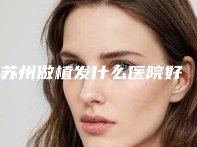 苏州做植发什么医院好