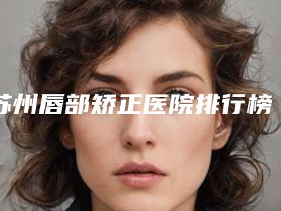 苏州唇部矫正医院排行榜发布!昆山市第一人民医院烧伤整形外科等选公立还是整形专科