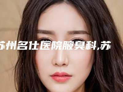 苏州名仕医院腋臭科,苏州星范医美实力大PK