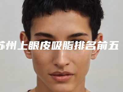 苏州上眼皮吸脂排名前五当地口碑超好-苏州上眼皮吸脂整形医院