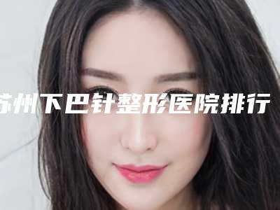 苏州下巴针整形医院排行榜前三名介绍,苏州康美整形美容医院资深用户推荐
