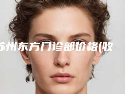 苏州东方门诊部价格(收费标准)双眼皮曝光一览附注射垫下巴手术案例