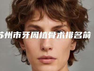 苏州市牙周植骨术排名前十名名单自查-苏州市牙周植骨术口腔医生