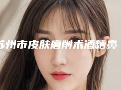 苏州市皮肤磨削术酒糟鼻治疗医生前十排行榜集结在此-顾冬辉医生专业技术强
