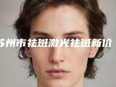 苏州市祛斑激光祛斑新价格表新版本出炉-苏州市祛斑激光祛斑价格会很贵吗