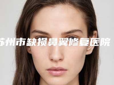 苏州市缺损鼻翼修复医院排名前十位一一公布(苏州市缺损鼻翼修复整形医院)