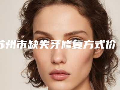 苏州市缺失牙修复方式价位表2025版朔-苏州市缺失牙修复方式价格