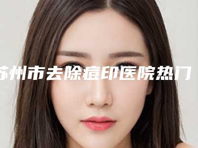 苏州市去除痘印医院热门综合发布(苏州市去除痘印整形医院)