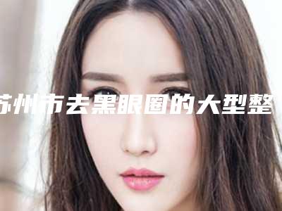 苏州市去黑眼圈的大型整形医院-苏州星范医疗美容人气很火爆