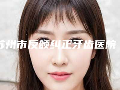 苏州市反颌纠正牙齿医院上榜名单前十佳哪个好(苏州市反颌纠正牙齿口腔医院排行榜第一)