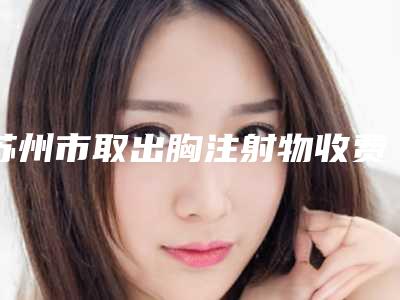 苏州市取出胸注射物收费明细史上全(近6个月均价为:33282元)