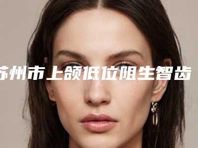 苏州市上颌低位阻生智齿口腔医生排行前十强清单收好-苏州市上颌低位阻生智齿医生便宜又好的口碑医生选它