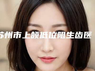 苏州市上颌低位阻生齿医院排行榜前十佳值得一去（苏州市上颌低位阻生齿口腔医院是人气高的）