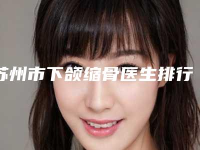 苏州市下颌缩骨医生排行榜top10强口碑甄选-张巨泽医生分析哪个效果更好