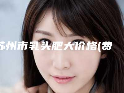 苏州市乳头肥大价格(费用)明细清单公示(近6个月均价为:3970元)
