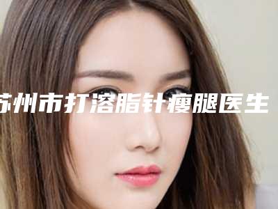 苏州市打溶脂针瘦腿医生在榜清单前十强详细贴一览-苏州市吴静整形医生