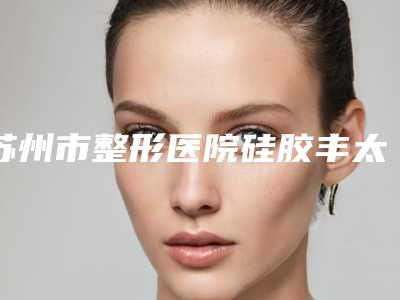 苏州市整形医院硅胶丰太阳穴价格(苏州玛恩医疗美容门诊部洛阳总)